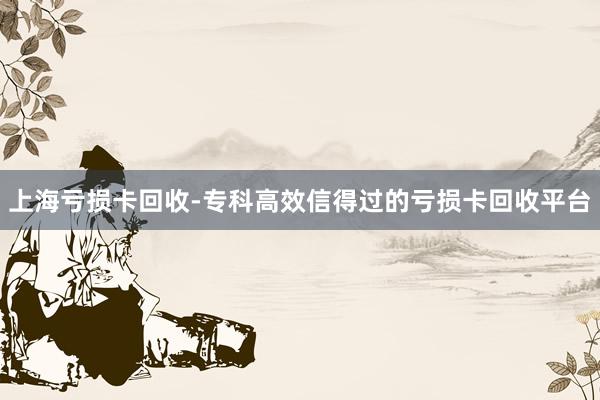 上海亏损卡回收-专科高效信得过的亏损卡回收平台